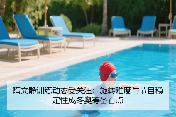 隋文静训练动态受关注：旋转难度与节目稳定性成冬奥筹备看点